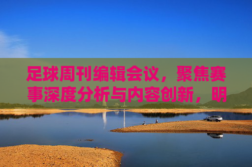 足球周刊编辑会议,聚焦赛事深度分析与内容创新,明确未来报道方向——会议纪录摘要