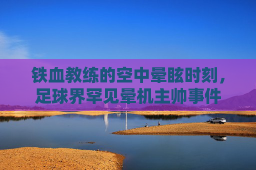 铁血教练的空中晕眩时刻,足球界罕见晕机主帅事件