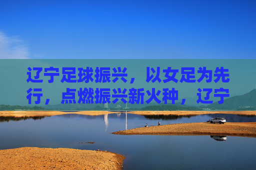 辽宁足球振兴，以女足为先行，点燃振兴新火种，辽宁足球振兴，以女足为先行，点燃振兴新火种