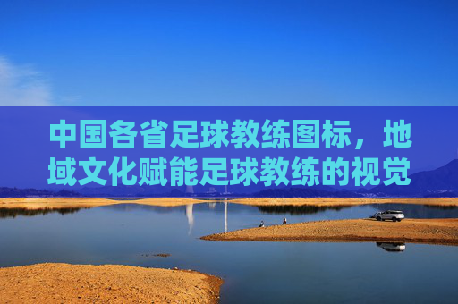 中国各省足球教练图标，地域文化赋能足球教练的视觉标识