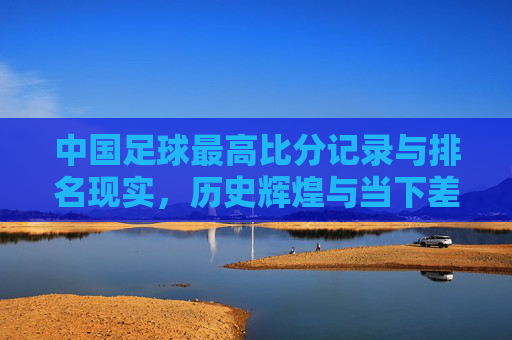 中国足球最高比分记录与排名现实,历史辉煌与当下差距的深层剖析