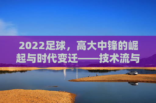2022足球,高大中锋的崛起与时代变迁——技术流与身体流的平衡,新时代的攻防核心