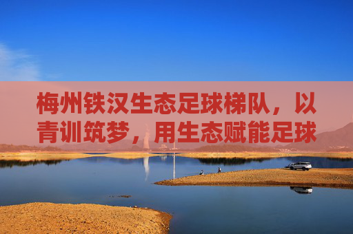 梅州铁汉生态足球梯队,以青训筑梦,用生态赋能足球发展,为梅州足球注入青春活力与绿色动能