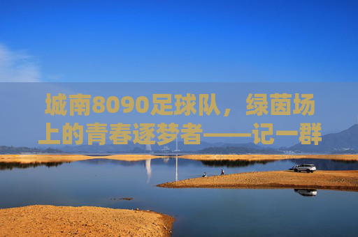 城南8090足球队，绿茵场上的青春逐梦者——记一群用足球续写不老青春的伙伴