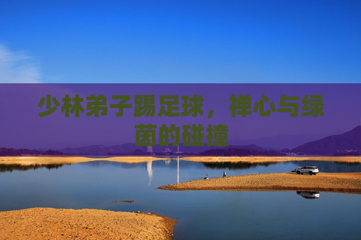 少林弟子踢足球,禅心与绿茵的碰撞