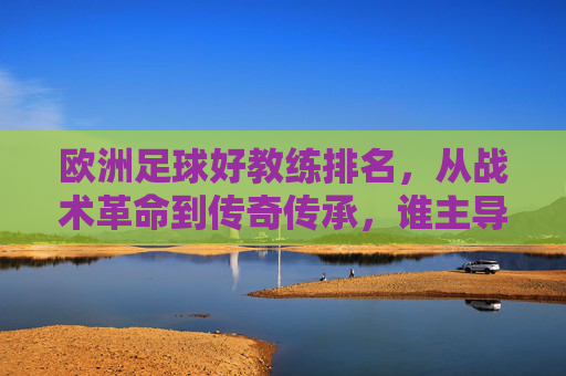 欧洲足球好教练排名,从战术革命到传奇传承,谁主导了欧洲足球的王朝?欧洲足球顶级教练排名,从战术革命到传奇传承,谁主导了足球王朝?
