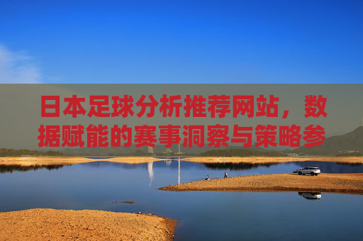 日本足球分析推荐网站,数据赋能的赛事洞察与策略参考,日本足球分析推荐网站,数据赋能的赛事洞察与策略参考