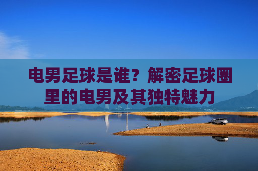 电男足球是谁?解密足球圈里的电男及其独特魅力
