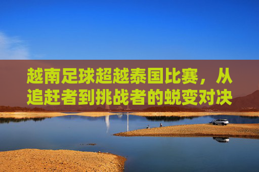 越南足球超越泰国比赛,从追赶者到挑战者的蜕变对决
