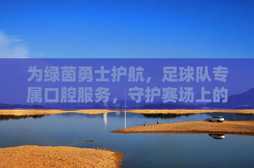 为绿茵勇士护航,足球队专属口腔服务,守护赛场上的每一次冲刺