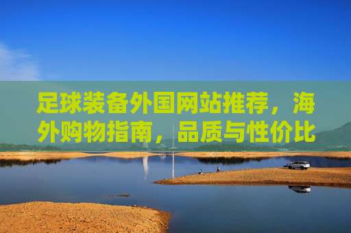 足球装备外国网站推荐,海外购物指南,品质与性价比的完美平衡
