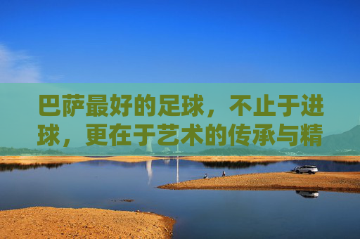 巴萨最好的足球,不止于进球,更在于艺术的传承与精神的共鸣