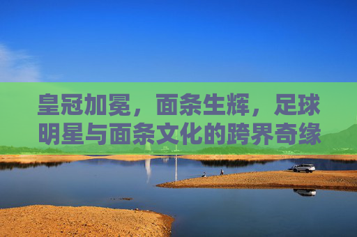 皇冠加冕,面条生辉,足球明星与面条文化的跨界奇缘