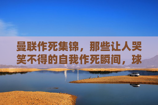 曼联作死集锦，那些让人哭笑不得的自我作死瞬间，球迷直呼，这球还能进？