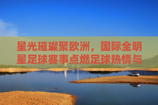星光璀璨聚欧洲，国际全明星足球赛事点燃足球热情与梦想