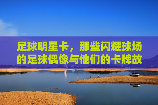 足球明星卡，那些闪耀球场的足球偶像与他们的卡牌故事
