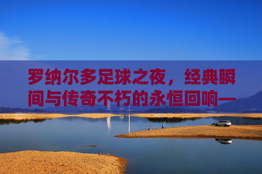 罗纳尔多足球之夜,经典瞬间与传奇不朽的永恒回响——当外星人的进球再次引爆屏幕