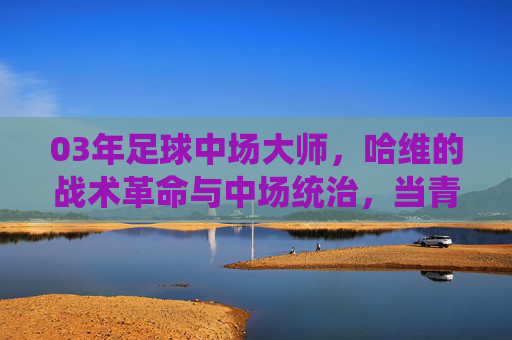 03年足球中场大师，哈维的战术革命与中场统治，当青春与智慧在绿茵场碰撞出璀璨火花