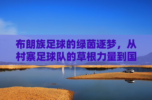 布朗族足球的绿茵逐梦,从村寨足球队的草根力量到国家队出线的跨越