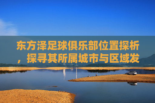 东方泽足球俱乐部位置探析,探寻其所属城市与区域发展背景