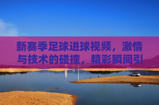 新赛季足球进球视频,激情与技术的碰撞,精彩瞬间引爆赛场热浪,新赛季足球进球视频,激情与技术的碰撞,精彩瞬间引爆赛场热浪