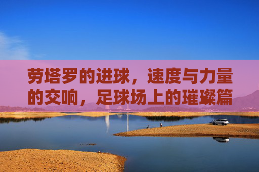 劳塔罗的进球，速度与力量的交响，足球场上的璀璨篇章，劳塔罗的进球，速度与力量的交响，足球场上的璀璨篇章