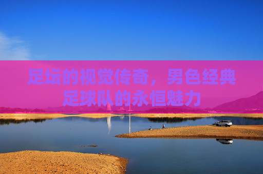 足坛的视觉传奇，男色经典足球队的永恒魅力