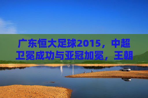 广东恒大足球2015,中超卫冕成功与亚冠加冕,王朝再续的辉煌赛季