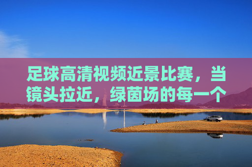 足球高清视频近景比赛，当镜头拉近，绿茵场的每一个瞬间都成为经典