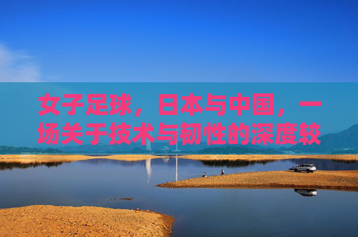女子足球,日本与中国,一场关于技术与韧性的深度较量与启示