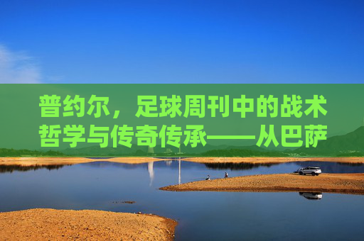 普约尔，足球周刊中的战术哲学与传奇传承——从巴萨队长到教练的足球智慧沉淀