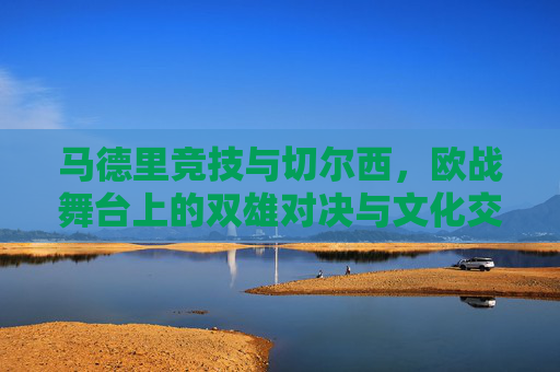 马德里竞技与切尔西,欧战舞台上的双雄对决与文化交融的足球叙事