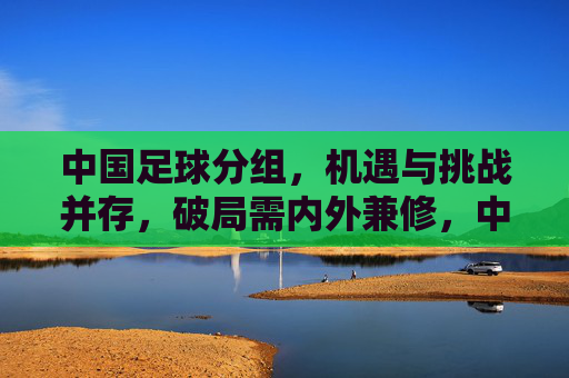 中国足球分组,机遇与挑战并存,破局需内外兼修,中国足球分组,机遇与挑战并存,破局需内外兼修
