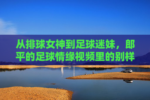 从排球女神到足球迷妹,郎平的足球情缘视频里的别样风采