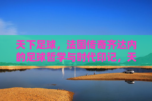 天下足球，法国传奇齐达内的足球哲学与时代印记，天下足球，法国传奇齐达内的足球哲学与时代印记