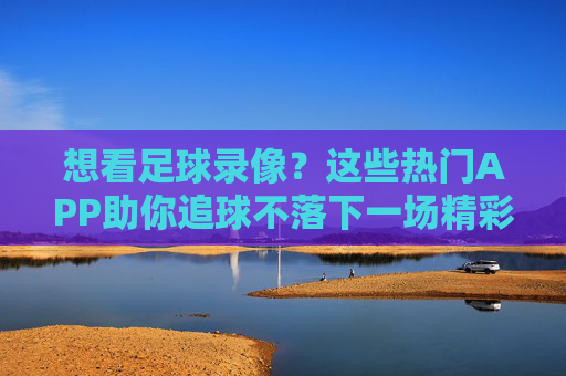 想看足球录像?这些热门APP助你追球不落下一场精彩赛事!想看足球录像?这些热门APP助你追球不落下一场精彩赛事!