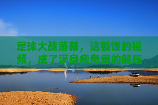 足球大战落幕,这顿饭的视频,成了满身疲惫里的解压开关