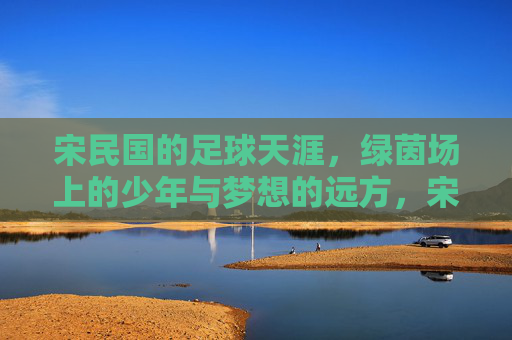 宋民国的足球天涯,绿茵场上的少年与梦想的远方,宋民国的足球天涯,绿茵场上的少年与梦想的远方