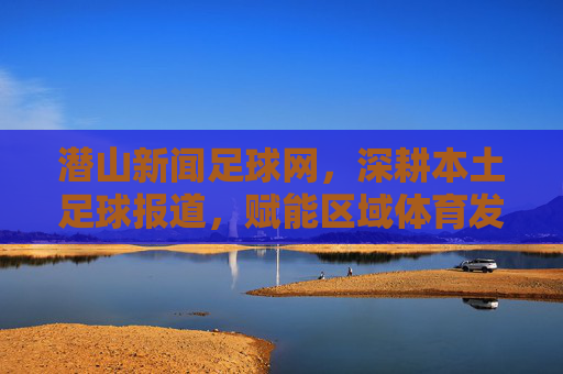 潜山新闻足球网,深耕本土足球报道,赋能区域体育发展