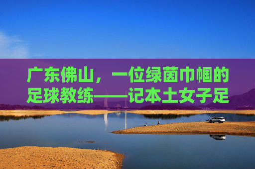 广东佛山,一位绿茵巾帼的足球教练——记本土女子足球教练李敏,广东佛山,一位绿茵巾帼的足球教练——记本土女子足球教练李敏