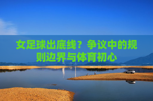 女足球出底线?争议中的规则边界与体育初心