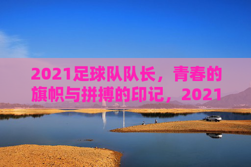 2021足球队队长，青春的旗帜与拼搏的印记，2021足球队队长，青春旗帜与拼搏的印记