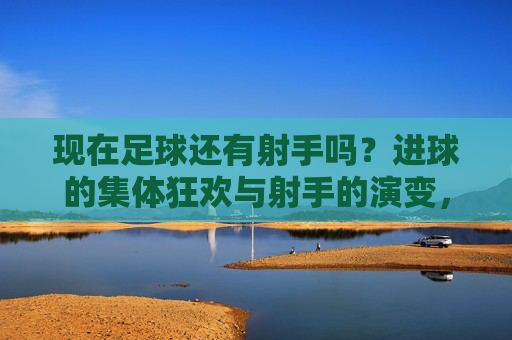 现在足球还有射手吗？进球的集体狂欢与射手的演变，现在足球还有射手吗？进球的集体狂欢与射手的演变