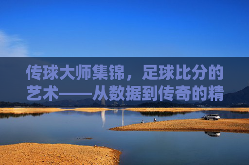 传球大师集锦，足球比分的艺术——从数据到传奇的精彩演绎