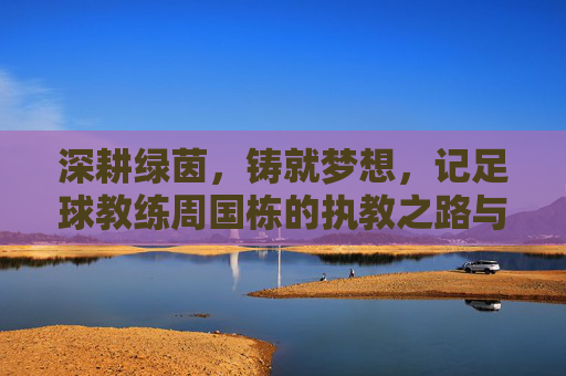深耕绿茵,铸就梦想,记足球教练周国栋的执教之路与育人情怀