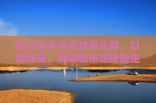 武汉渔夫令足球俱乐部,以球会友,燃动城市足球新生活