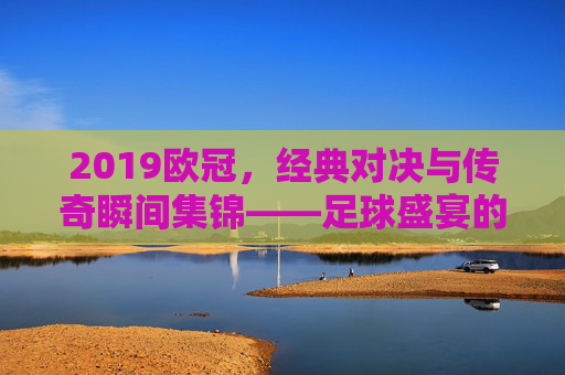 2019欧冠，经典对决与传奇瞬间集锦——足球盛宴的巅峰回响