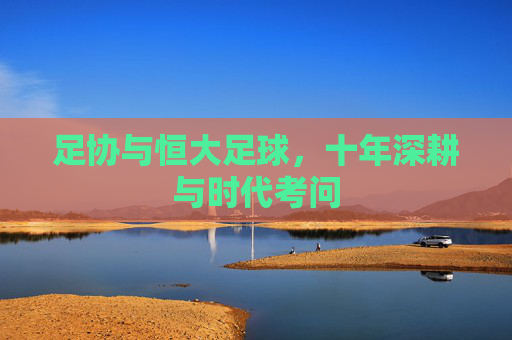 足协与恒大足球,十年深耕与时代考问