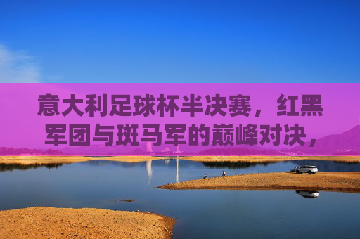 意大利足球杯半决赛，红黑军团与斑马军的巅峰对决，激情燃烧的体育盛宴，意大利足球杯半决赛，红黑军团与斑马军的巅峰对决，激情燃烧的体育盛宴