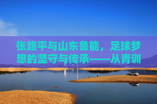 张路平与山东鲁能,足球梦想的坚守与传承——从青训基石到职业化助力,岁月沉淀的荣耀与责任,张路平与山东鲁能,足球梦想的坚守与传承——从青训基石到职业化助力,岁月沉淀的荣耀与责任
